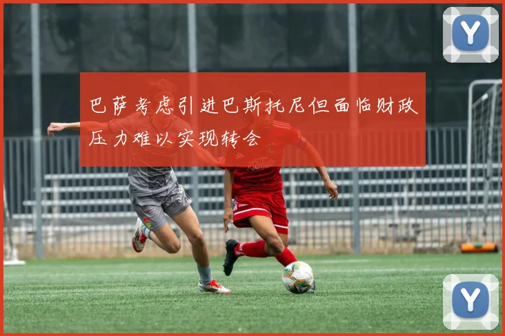 巴萨考虑引进巴斯托尼但面临财政压力难以实现转会