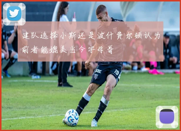建队选择小斯还是波什费尔顿认为前者能媲美当今字母哥