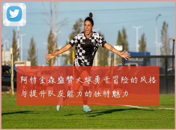 阿特金森盛赞大球勇于冒险的风格与提升队友能力的独特魅力