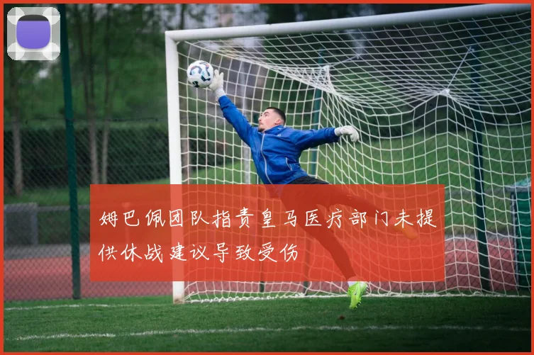 姆巴佩团队指责皇马医疗部门未提供休战建议导致受伤