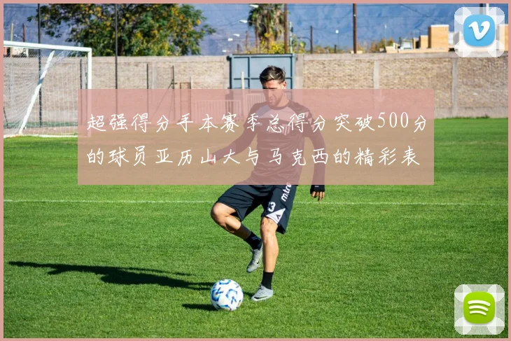 超强得分手本赛季总得分突破500分的球员亚历山大与马克西的精彩表现分析