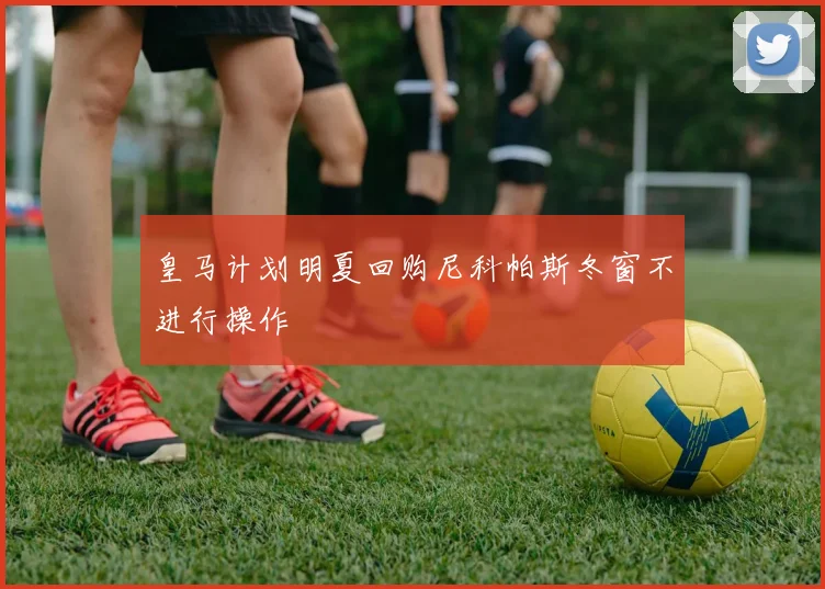 皇马计划明夏回购尼科帕斯冬窗不进行操作