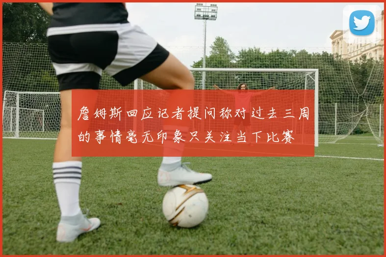 詹姆斯回应记者提问称对过去三周的事情毫无印象只关注当下比赛