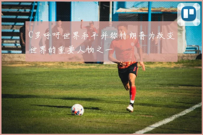 C罗呼吁世界和平并称特朗普为改变世界的重要人物之一