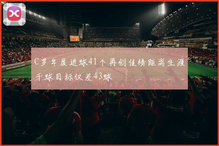 C罗年度进球41个再创佳绩距离生涯千球目标仅差43球