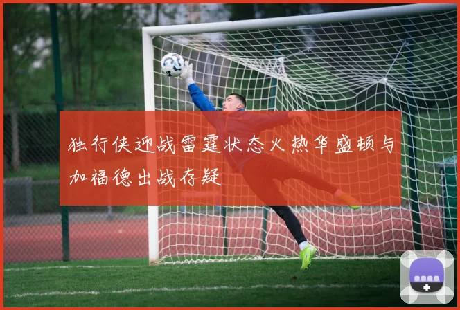 独行侠迎战雷霆状态火热华盛顿与加福德出战存疑