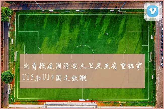 北青报道周海滨大卫皮里有望执掌U15和U14国足教鞭