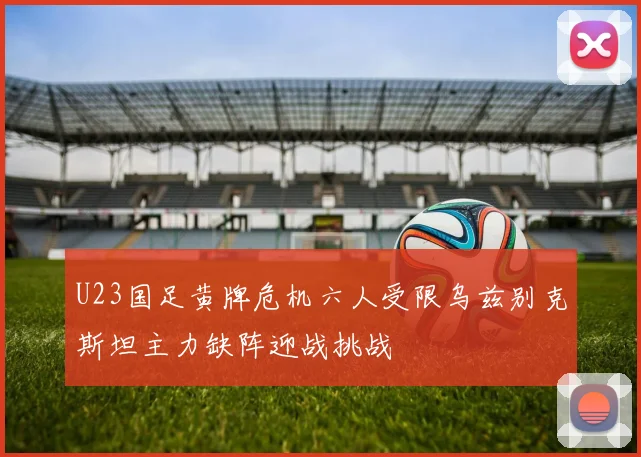 U23国足黄牌危机六人受限乌兹别克斯坦主力缺阵迎战挑战