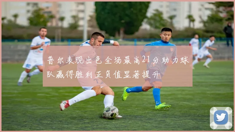 普尔表现出色全场最高21分助力球队赢得胜利正负值显著提升