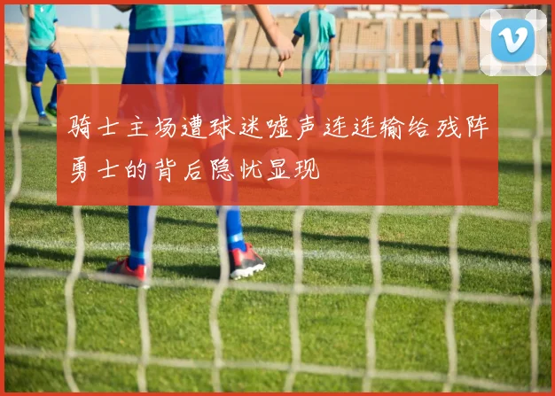 骑士主场遭球迷嘘声连连输给残阵勇士的背后隐忧显现