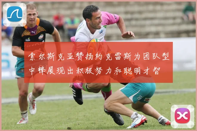 索尔斯克亚赞扬约克雷斯为团队型中锋展现出积极努力和聪明才智