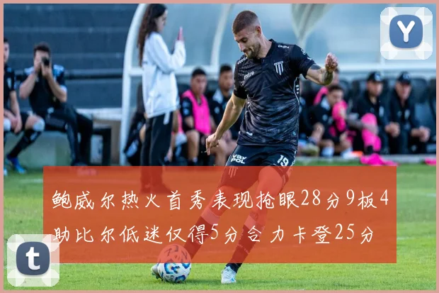 鲍威尔热火首秀表现抢眼28分9板4助比尔低迷仅得5分合力卡登25分