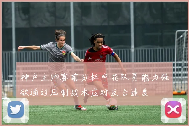 神户主帅赛前分析申花队员能力强欲通过压制战术应对反击速度