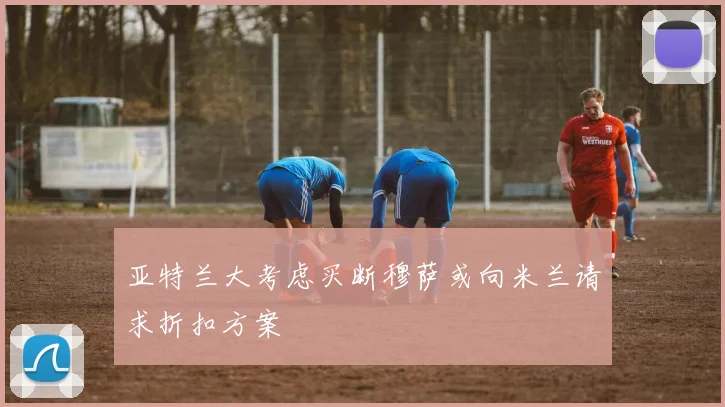 亚特兰大考虑买断穆萨或向米兰请求折扣方案
