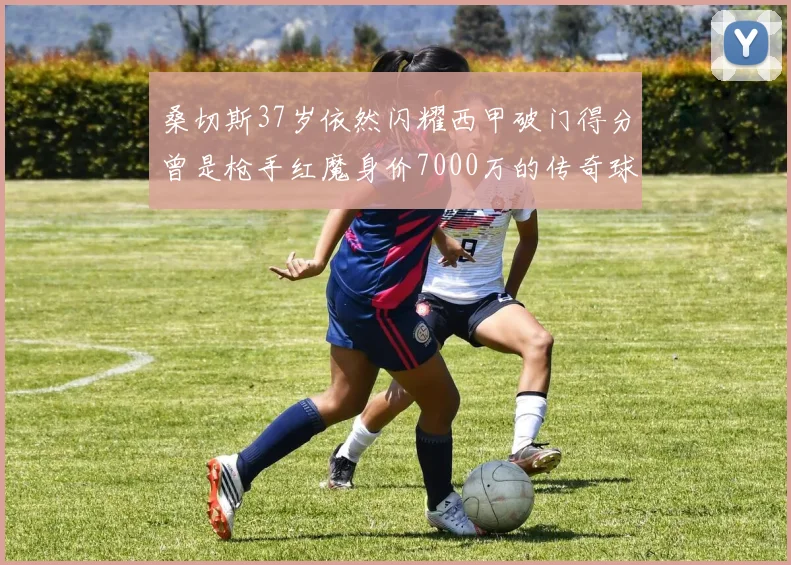桑切斯37岁依然闪耀西甲破门得分曾是枪手红魔身价7000万的传奇球星
