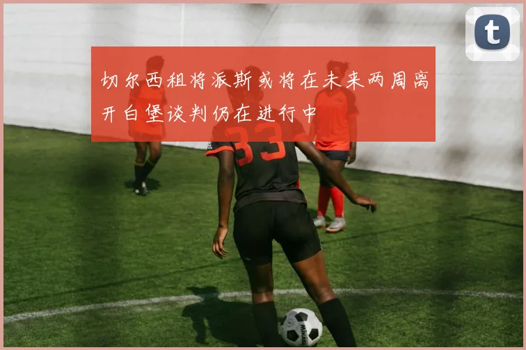 切尔西租将派斯或将在未来两周离开白堡谈判仍在进行中