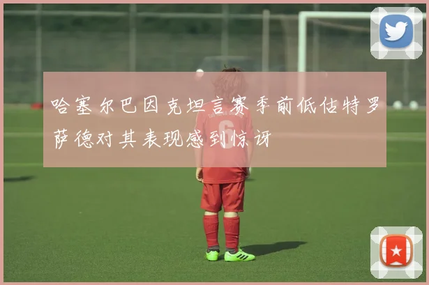 哈塞尔巴因克坦言赛季前低估特罗萨德对其表现感到惊讶