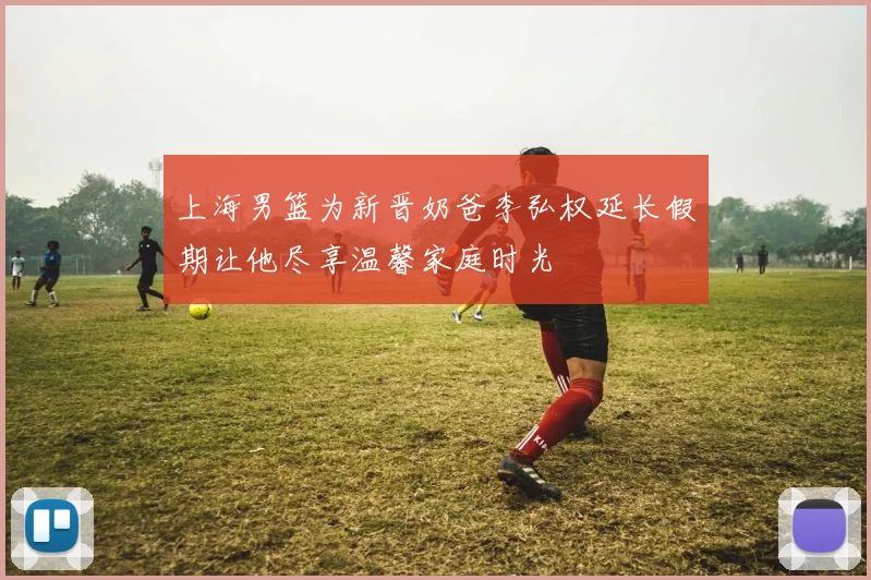 上海男篮为新晋奶爸李弘权延长假期让他尽享温馨家庭时光