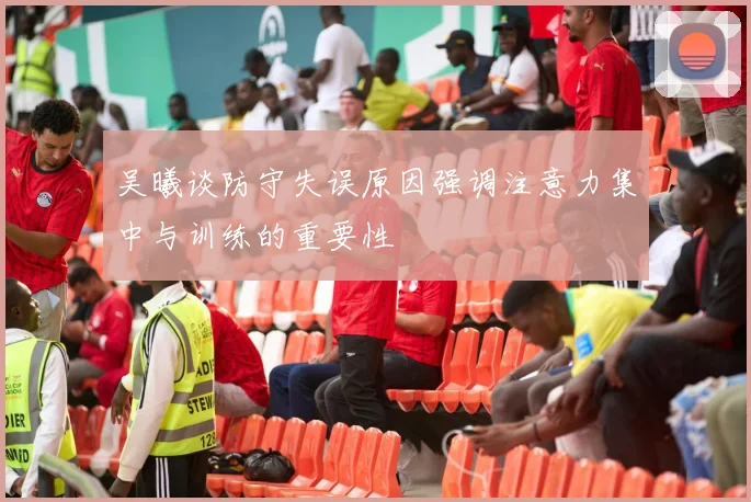 吴曦谈防守失误原因强调注意力集中与训练的重要性