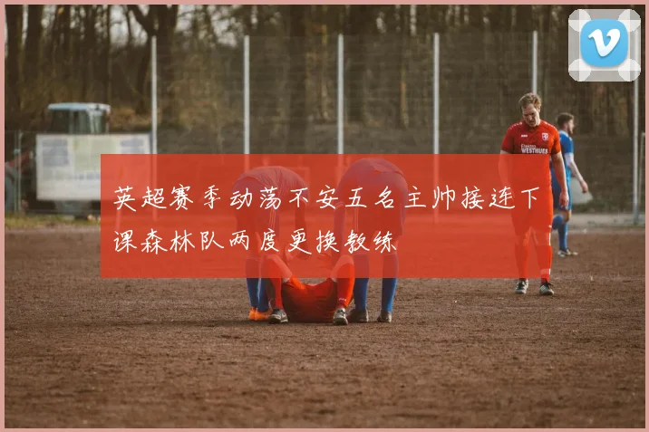 英超赛季动荡不安五名主帅接连下课森林队两度更换教练