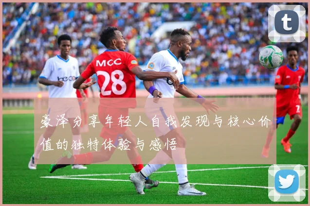 豪泽分享年轻人自我发现与核心价值的独特体验与感悟