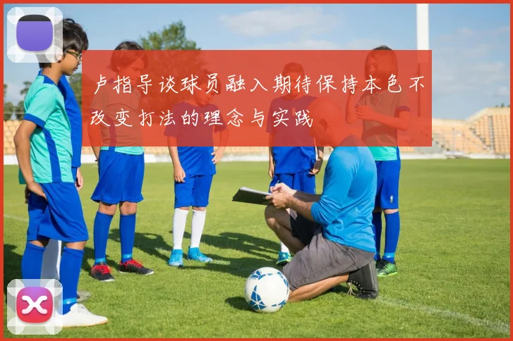 卢指导谈球员融入期待保持本色不改变打法的理念与实践