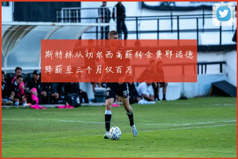 斯特林从切尔西高薪转会费耶诺德降薪至三个月仅百万