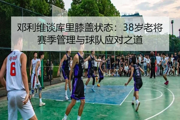 邓利维谈库里膝盖状态:38岁老将赛季管理与球队应对之道